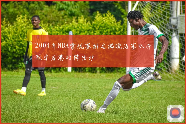 2004年NBA常规赛排名揭晓活塞队夺冠季后赛对阵出炉